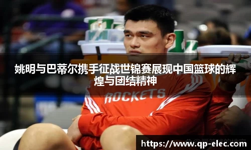 姚明与巴蒂尔携手征战世锦赛展现中国篮球的辉煌与团结精神