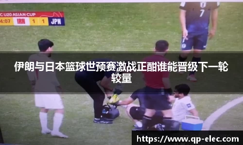 伊朗与日本篮球世预赛激战正酣谁能晋级下一轮较量